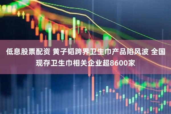 低息股票配资 黄子韬跨界卫生巾产品陷风波 全国现存卫生巾相关企业超8600家