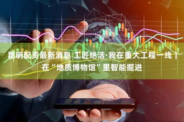 昆明配资最新消息 工匠绝活·我在重大工程一线｜在“地质博物馆”里智能掘进