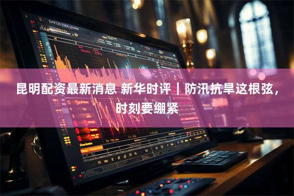 昆明配资最新消息 新华时评｜防汛抗旱这根弦，时刻要绷紧