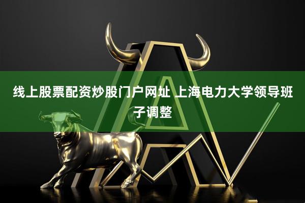 线上股票配资炒股门户网址 上海电力大学领导班子调整