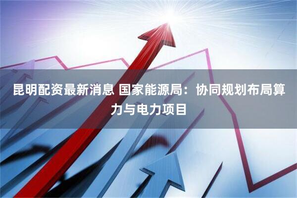 昆明配资最新消息 国家能源局：协同规划布局算力与电力项目