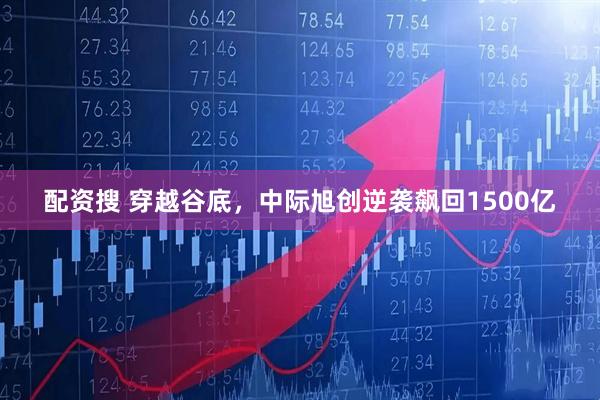 配资搜 穿越谷底，中际旭创逆袭飙回1500亿