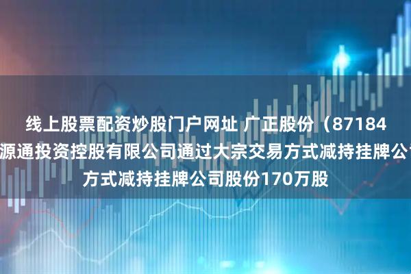 线上股票配资炒股门户网址 广正股份（871841）：天津广正源通投资控股有限公司通过大宗交易方式减持挂牌公司股份170万股