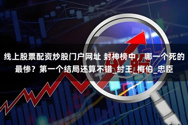 线上股票配资炒股门户网址 封神榜中，哪一个死的最惨？第一个结局还算不错_纣王_梅伯_忠臣