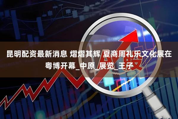 昆明配资最新消息 熠熠其辉 夏商周礼乐文化展在粤博开幕_中原_展览_王子