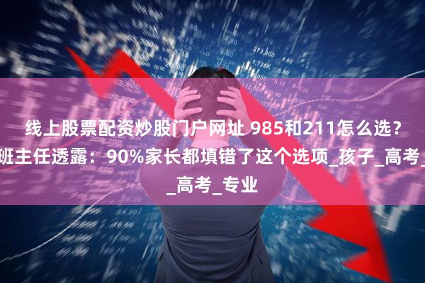 线上股票配资炒股门户网址 985和211怎么选?资深班主任透露:90%家长都填错了这个选项_孩子_高考_专业
