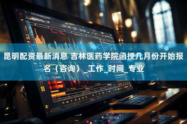 昆明配资最新消息 吉林医药学院函授几月份开始报名（咨询）_工作_时间_专业