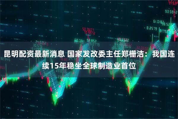 昆明配资最新消息 国家发改委主任郑栅洁：我国连续15年稳坐全球制造业首位