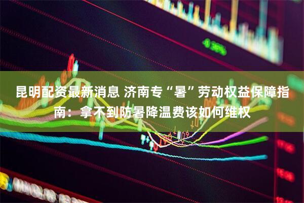 昆明配资最新消息 济南专“暑”劳动权益保障指南：拿不到防暑降温费该如何维权