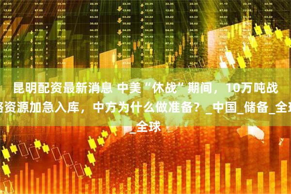 昆明配资最新消息 中美“休战”期间，10万吨战略资源加急入库，中方为什么做准备？_中国_储备_全球