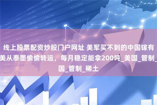 线上股票配资炒股门户网址 美军买不到的中国镓有了，美从泰墨偷偷转运，每月稳定能拿200吨_美国_管制_稀土