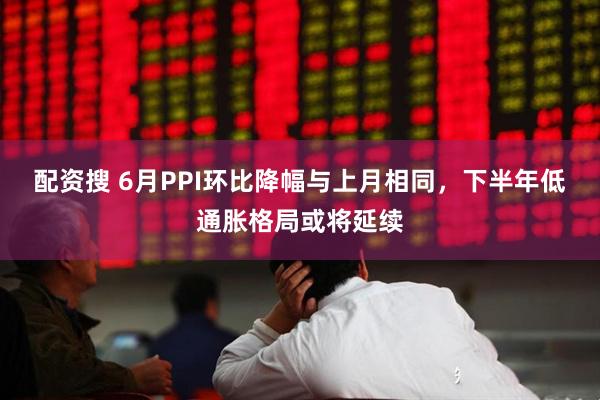配资搜 6月PPI环比降幅与上月相同，下半年低通胀格局或将延续