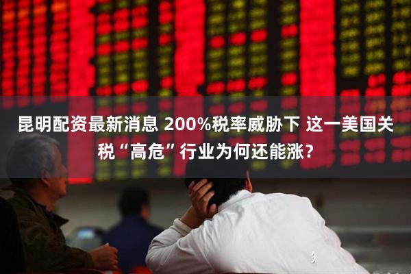 昆明配资最新消息 200%税率威胁下 这一美国关税“高危”行业为何还能涨？