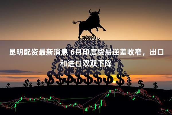 昆明配资最新消息 6月印度贸易逆差收窄，出口和进口双双下降