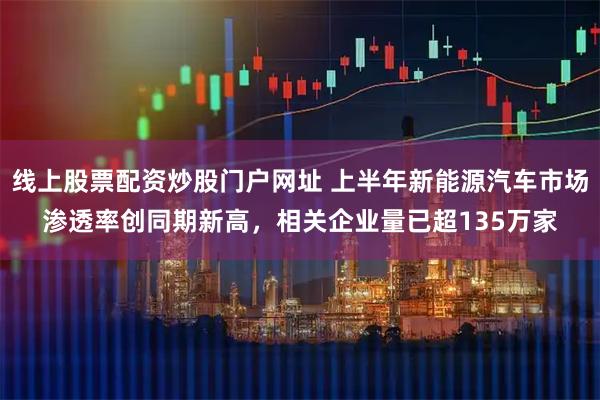 线上股票配资炒股门户网址 上半年新能源汽车市场渗透率创同期新高，相关企业量已超135万家