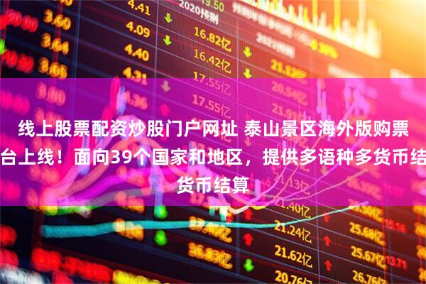 线上股票配资炒股门户网址 泰山景区海外版购票平台上线！面向39个国家和地区，提供多语种多货币结算
