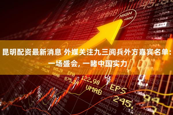 昆明配资最新消息 外媒关注九三阅兵外方嘉宾名单: 一场盛会, 一睹中国实力