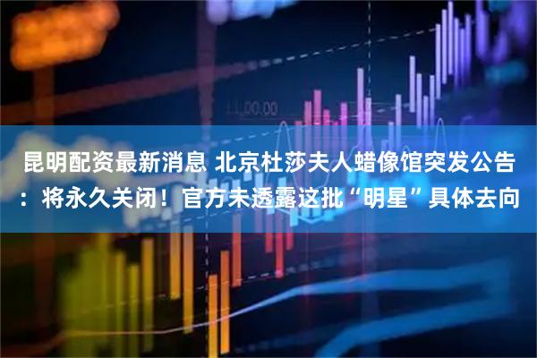 昆明配资最新消息 北京杜莎夫人蜡像馆突发公告：将永久关闭！官方未透露这批“明星”具体去向