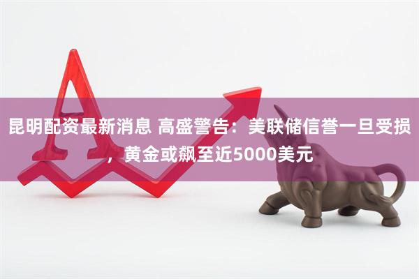 昆明配资最新消息 高盛警告：美联储信誉一旦受损，黄金或飙至近5000美元