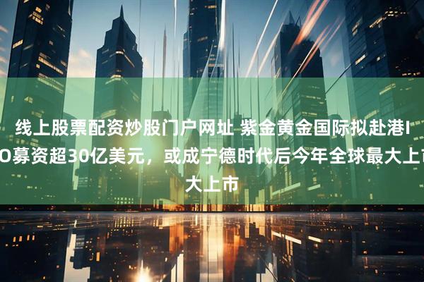 线上股票配资炒股门户网址 紫金黄金国际拟赴港IPO募资超30亿美元，或成宁德时代后今年全球最大上市