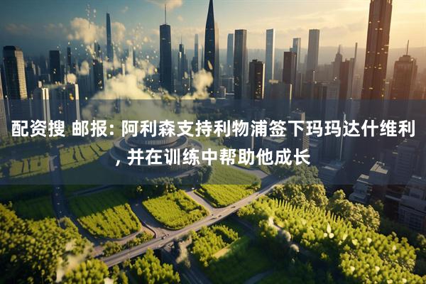 配资搜 邮报: 阿利森支持利物浦签下玛玛达什维利, 并在训练中帮助他成长