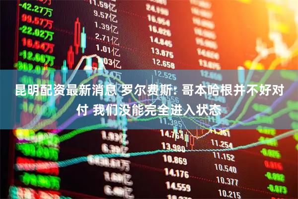 昆明配资最新消息 罗尔费斯: 哥本哈根并不好对付 我们没能完全进入状态