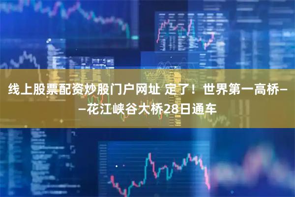 线上股票配资炒股门户网址 定了！世界第一高桥——花江峡谷大桥28日通车