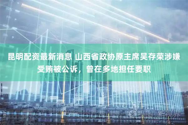 昆明配资最新消息 山西省政协原主席吴存荣涉嫌受贿被公诉，曾在多地担任要职