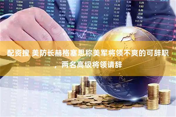 配资搜 美防长赫格塞思称美军将领不爽的可辞职，两名高级将领请辞