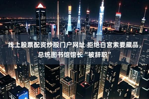 线上股票配资炒股门户网址 拒绝白宫索要藏品，总统图书馆馆长“被辞职”