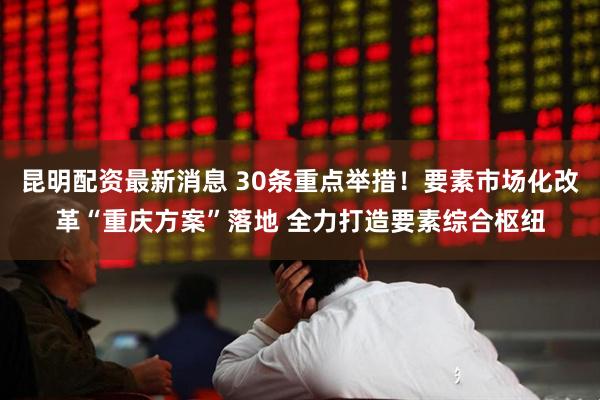 昆明配资最新消息 30条重点举措！要素市场化改革“重庆方案”落地 全力打造要素综合枢纽