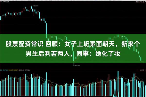 股票配资常识 回顾：女子上班素面朝天，新来个男生后判若两人，同事：她化了妆