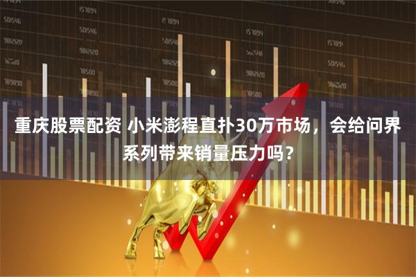 重庆股票配资 小米澎程直扑30万市场，会给问界系列带来销量压力吗？
