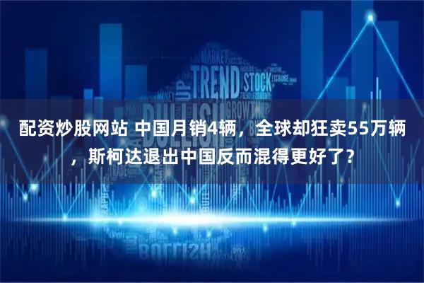配资炒股网站 中国月销4辆，全球却狂卖55万辆，斯柯达退出中国反而混得更好了？